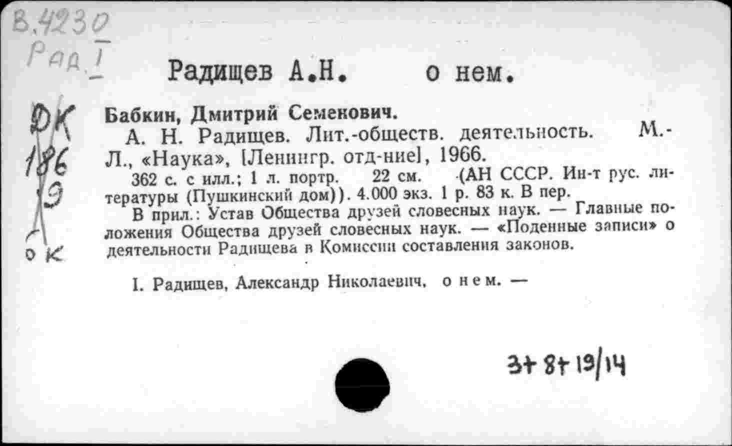 ﻿Радищев А.Н
о нем.
Бабкин, Дмитрий Семенович.
А. Н. Радищев. Лит.-обществ, деятельность. М.-Л., «Наука», [Ленннгр. отд-ние], 1966.
362 с. с илл.; 1 л. портр. 22 см. (АН СССР. Ин-т рус. ли тературы (Пушкинский дом)). 4.000 экз. 1 р. 83 к. В пер.
В прил.: Устав Общества друзей словесных наук. — Главные по ложения Общества друзей словесных наук. — «Поденные записи» < деятельности Радищева в Комиссии составления законов.
I. Радищев, Александр Николаевич, о н е м. —
